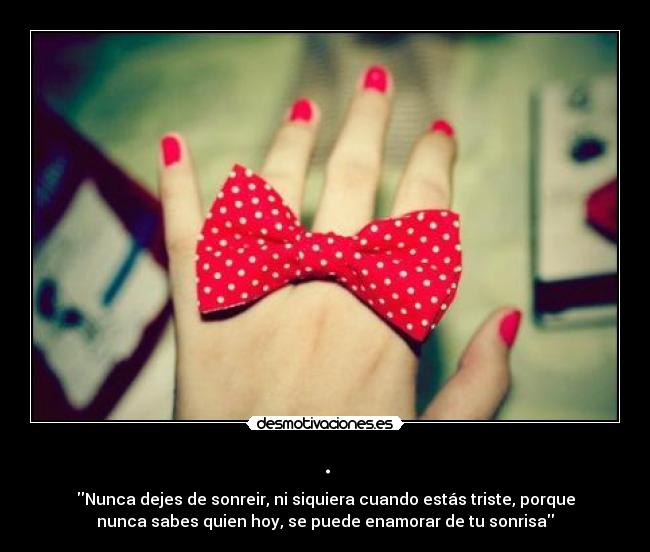 . - Nunca dejes de sonreir, ni siquiera cuando estás triste, porque
nunca sabes quien hoy, se puede enamorar de tu sonrisa