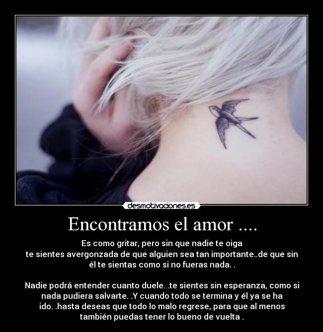 Encontramos el amor .... - Es como gritar, pero sin que nadie te oiga
te sientes avergonzada de que alguien sea tan importante..de que sin
él te sientas como si no fueras nada. .

Nadie podrá entender cuanto duele. .te sientes sin esperanza, como si
nada pudiera salvarte. .Y cuando todo se termina y él ya se ha﻿
ido. .hasta deseas que todo lo malo regrese, para que al menos
también puedas tener lo bueno de vuelta .