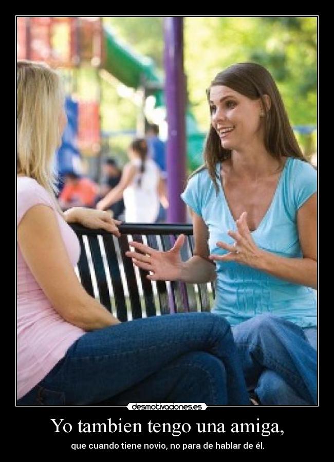 Yo tambien tengo una amiga, - que cuando tiene novio, no para de hablar de él.
