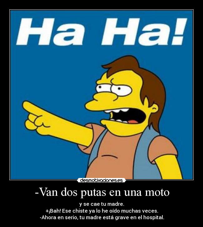 -Van dos putas en una moto - y se cae tu madre.
+¡Bah! Ese chiste ya lo he oído muchas veces.
-Ahora en serio, tu madre está grave en el hospital.