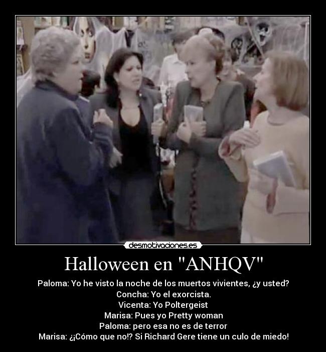 Halloween en ANHQV - Paloma: Yo he visto la noche de los muertos vivientes, ¿y usted?
Concha: Yo el exorcista.
Vicenta: Yo Poltergeist
Marisa: Pues yo Pretty woman
Paloma: pero esa no es de terror
Marisa: ¿¡Cómo que no!? Si Richard Gere tiene un culo de miedo!