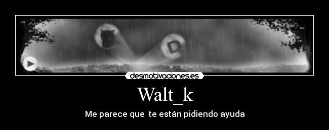Walt_k - Me parece que  te están pidiendo ayuda
