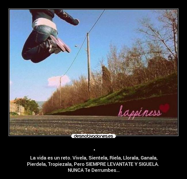 . - La vida es un reto. Vivela, Sientela, Riela, Llorala, Ganala,
Pierdela, Tropiezala, Pero SIEMPRE LEVANTATE Y SIGUELA.
NUNCA Te Derrumbes...