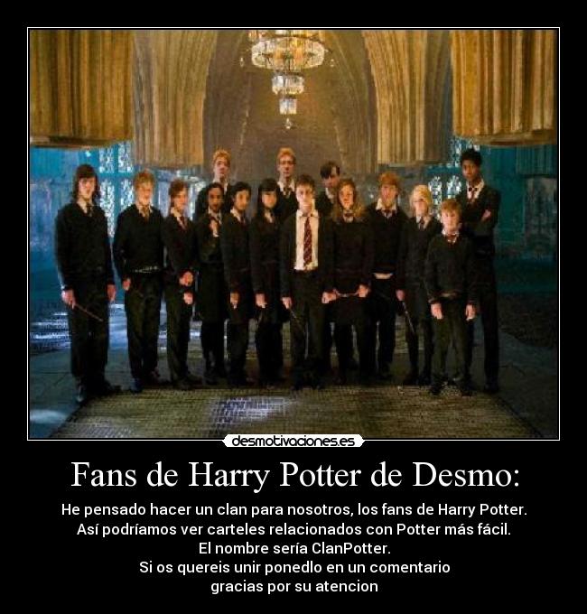 Fans de Harry Potter de Desmo: - He pensado hacer un clan para nosotros, los fans de Harry Potter.
Así podríamos ver carteles relacionados con Potter más fácil.
El nombre sería ClanPotter.
Si os quereis unir ponedlo en un comentario
gracias por su atencion