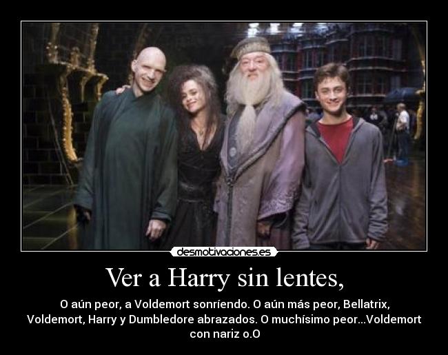 Ver a Harry sin lentes, - O aún peor, a Voldemort sonríendo. O aún más peor, Bellatrix,
Voldemort, Harry y Dumbledore abrazados. O muchísimo peor...Voldemort
con nariz o.O