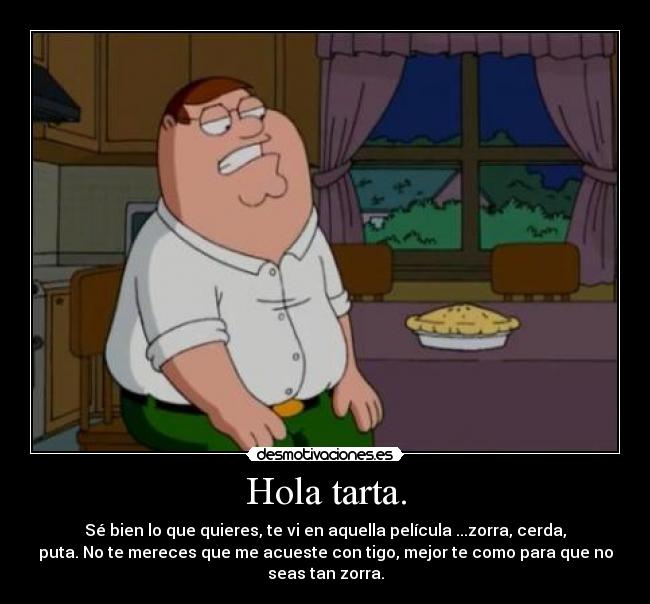 Hola tarta. - Sé bien lo que quieres, te vi en aquella película ...zorra, cerda,
puta. No te mereces que me acueste con tigo, mejor te como para que no
seas tan zorra.