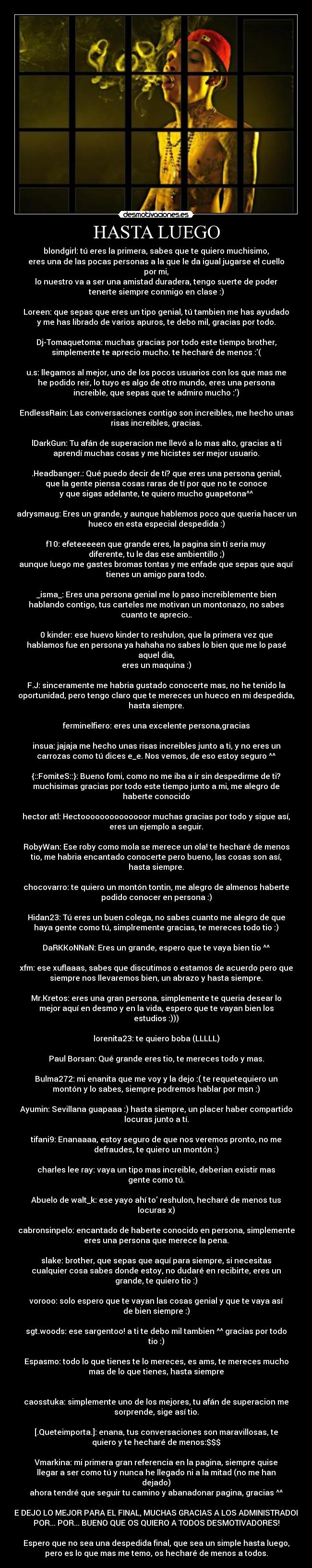 HASTA LUEGO - blondgirl: tú eres la primera, sabes que te quiero muchisimo,
eres una de las pocas personas a la que le da igual jugarse el cuello
por mi,
lo nuestro va a ser una amistad duradera, tengo suerte de poder
tenerte siempre conmigo en clase :)

Loreen: que sepas que eres un tipo genial, tú tambien me has ayudado
y me has librado de varios apuros, te debo mil, gracias por todo.

Dj-Tomaquetoma: muchas gracias por todo este tiempo brother,
simplemente te aprecio mucho. te hecharé de menos :(

u.s: llegamos al mejor, uno de los pocos usuarios con los que mas me
he podido reir, lo tuyo es algo de otro mundo, eres una persona
increible, que sepas que te admiro mucho :)

EndlessRain: Las conversaciones contigo son increibles, me hecho unas
risas increibles, gracias.

lDarkGun: Tu afán de superacion me llevó a lo mas alto, gracias a ti
aprendí muchas cosas y me hicistes ser mejor usuario.

.Headbanger.: Qué puedo decir de tí? que eres una persona genial,
que la gente piensa cosas raras de tí por que no te conoce
y que sigas adelante, te quiero mucho guapetona^^

adrysmaug: Eres un grande, y aunque hablemos poco que queria hacer un
hueco en esta especial despedida :)

f10: efeteeeeen que grande eres, la pagina sin tí seria muy
diferente, tu le das ese ambientillo ;)
aunque luego me gastes bromas tontas y me enfade que sepas que aquí
tienes un amigo para todo.

_isma_: Eres una persona genial me lo paso increiblemente bien
hablando contigo, tus carteles me motivan un montonazo, no sabes
cuanto te aprecio..

0 kinder: ese huevo kinder to reshulon, que la primera vez que
hablamos fue en persona ya hahaha no sabes lo bien que me lo pasé
aquel dia,
eres un maquina :)

F.J: sinceramente me habria gustado conocerte mas, no he tenido la
oportunidad, pero tengo claro que te mereces un hueco en mi despedida,
hasta siempre.

ferminelfiero: eres una excelente persona,gracias

insua: jajaja me hecho unas risas increibles junto a ti, y no eres un
carrozas como tú dices e_e. Nos vemos, de eso estoy seguro ^^

{::FomiteS::}: Bueno fomi, como no me iba a ir sin despedirme de ti?
muchisimas gracias por todo este tiempo junto a mi, me alegro de
haberte conocido

hector atl: Hectoooooooooooooor muchas gracias por todo y sigue así,
eres un ejemplo a seguir.

RobyWan: Ese roby como mola se merece un ola! te hecharé de menos
tio, me habria encantado conocerte pero bueno, las cosas son así,
hasta siempre.

chocovarro: te quiero un montón tontin, me alegro de almenos haberte
podido conocer en persona :)

Hidan23: Tú eres un buen colega, no sabes cuanto me alegro de que
haya gente como tú, simplremente gracias, te mereces todo tio :)

DaRKKoNNaN: Eres un grande, espero que te vaya bien tio ^^

xfm: ese xuflaaas, sabes que discutimos o estamos de acuerdo pero que
siempre nos llevaremos bien, un abrazo y hasta siempre.

Mr.Kretos: eres una gran persona, simplemente te queria desear lo
mejor aquí en desmo y en la vida, espero que te vayan bien los
estudios :)))

lorenita23: te quiero boba (LLLLL)

Paul Borsan: Qué grande eres tio, te mereces todo y mas.

Bulma272: mi enanita que me voy y la dejo :( te requetequiero un
montón y lo sabes, siempre podremos hablar por msn :)

Ayumin: Sevillana guapaaa :) hasta siempre, un placer haber compartido
locuras junto a tí.

tifani9: Enanaaaa, estoy seguro de que nos veremos pronto, no me
defraudes, te quiero un montón :)

charles lee ray: vaya un tipo mas increible, deberian existir mas
gente como tú.

Abuelo de walt_k: ese yayo ahí to reshulon, hecharé de menos tus
locuras x)

cabronsinpelo: encantado de haberte conocido en persona, simplemente
eres una persona que merece la pena.

slake: brother, que sepas que aquí para siempre, si necesitas
cualquier cosa sabes donde estoy, no dudaré en recibirte, eres un
grande, te quiero tio :)

vorooo: solo espero que te vayan las cosas genial y que te vaya así
de bien siempre :)

sgt.woods: ese sargentoo! a ti te debo mil tambien ^^ gracias por todo
tio :)

Espasmo: todo lo que tienes te lo mereces, es ams, te mereces mucho
mas de lo que tienes, hasta siempre


caosstuka: simplemente uno de los mejores, tu afán de superacion me
sorprende, sige así tio.

[.Queteimporta.]: enana, tus conversaciones son maravillosas, te
quiero y te hecharé de menos:$$$

Vmarkina: mi primera gran referencia en la pagina, siempre quise
llegar a ser como tú y nunca he llegado ni a la mitad (no me han
dejado)
ahora tendré que seguir tu camino y abanadonar pagina, gracias ^^

Y ME DEJO LO MEJOR PARA EL FINAL, MUCHAS GRACIAS A LOS ADMINISTRADORES
POR... POR... BUENO QUE OS QUIERO A TODOS DESMOTIVADORES!

Espero que no sea una despedida final, que sea un simple hasta luego,
pero es lo que mas me temo, os hecharé de menos a todos.