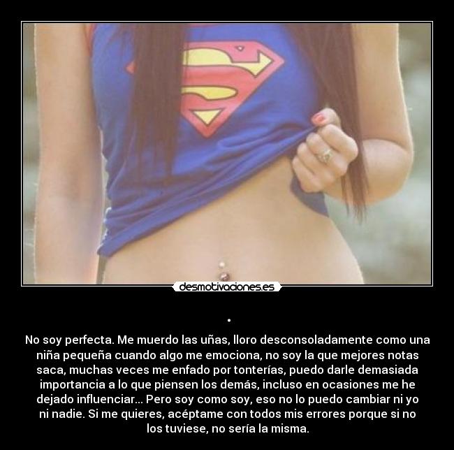 . - No soy perfecta. Me muerdo las uñas, lloro desconsoladamente como una
niña pequeña cuando algo me emociona, no soy la que mejores notas
saca, muchas veces me enfado por tonterías, puedo darle demasiada
importancia a lo que piensen los demás, incluso en ocasiones me he
dejado influenciar... Pero soy como soy, eso no lo puedo cambiar ni yo
ni nadie. Si me quieres, acéptame con todos mis errores porque si no
los tuviese, no sería la misma.
