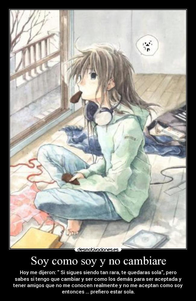 Soy como soy y no cambiare - Hoy me dijeron: Si sigues siendo tan rara, te quedaras sola, pero
sabes si tengo que cambiar y ser como los demás para ser aceptada y
tener amigos que no me conocen realmente y no me aceptan como soy
entonces ... prefiero estar sola.