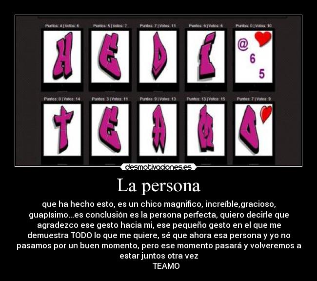 La persona - que ha hecho esto, es un chico magnifico, increíble,gracioso,
guapísimo...es conclusión es la persona perfecta, quiero decirle que
agradezco ese gesto hacia mi, ese pequeño gesto en el que me
demuestra TODO lo que me quiere, sé que ahora esa persona y yo no
pasamos por un buen momento, pero ese momento pasará y volveremos a
estar juntos otra vez
        TEAMO♥