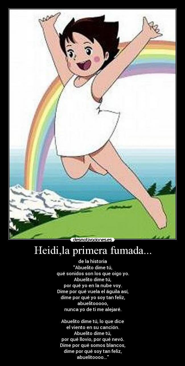 Heidi,la primera fumada... - de la historia
Abuelito dime tú,
qué sonidos son los que oigo yo.
Abuelito dime tú,
por qué yo en la nube voy.
Dime por qué vuela el águila así,
dime por qué yo soy tan feliz,
abuelitooooo,
nunca yo de ti me alejaré.

Abuelito dime tú, lo que dice
el viento en su canción.
Abuelito dime tú,
por qué llovio, por qué nevó.
Dime por qué somos blancos,
dime por qué soy tan feliz,
abuelitoooo...