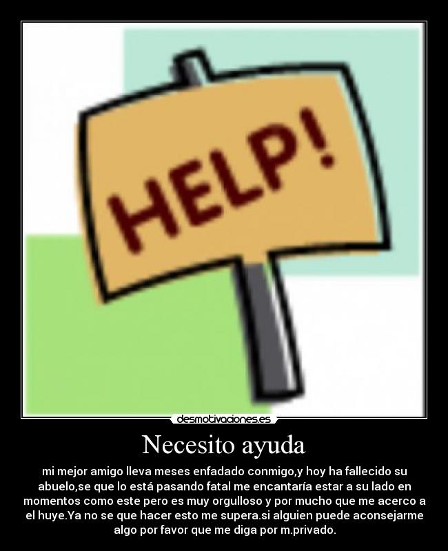 Necesito ayuda - mi mejor amigo lleva meses enfadado conmigo,y hoy ha fallecido su
abuelo,se que lo está pasando fatal me encantaría estar a su lado en
momentos como este pero es muy orgulloso y por mucho que me acerco a
el huye.Ya no se que hacer esto me supera.si alguien puede aconsejarme
algo por favor que me diga por m.privado.