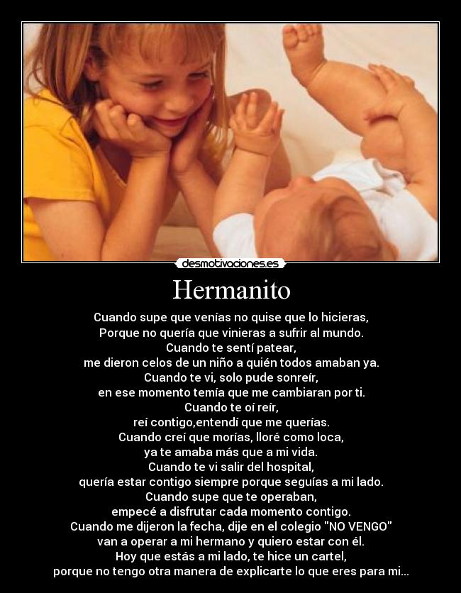 Hermanito - Cuando supe que venías no quise que lo hicieras,
Porque no quería que vinieras a sufrir al mundo.
Cuando te sentí patear,
me dieron celos de un niño a quién todos amaban ya.
Cuando te vi, solo pude sonreír,
en ese momento temía que me cambiaran por ti.
Cuando te oí reír,
reí contigo,entendí que me querías.
Cuando creí que morías, lloré como loca,
ya te amaba más que a mi vida.
Cuando te vi salir del hospital,
quería estar contigo siempre porque seguías a mi lado.
Cuando supe que te operaban,
empecé a disfrutar cada momento contigo.
Cuando me dijeron la fecha, dije en el colegio NO VENGO
van a operar a mi hermano y quiero estar con él.
Hoy que estás a mi lado, te hice un cartel,
porque no tengo otra manera de explicarte lo que eres para mi...