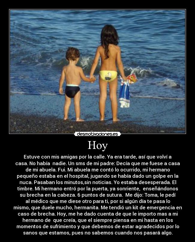 Hoy - Estuve con mis amigas por la calle. Ya era tarde, así que volví a
casa. No había  nadie. Un sms de mi padre: Decía que me fuese a casa
de mi abuela. Fui. Mi abuela me contó lo ocurrido, mi hermano
pequeño estaba en el hospital, jugando se había dado un golpe en la
nuca. Pasaban los minutos,sin noticias. Yo estaba desesperada. El
timbre. Mi hermano entró por la puerta, ya sonriente,  enseñándonos
su brecha en la cabeza. 6 puntos de sutura.  Me dijo: Toma, le pedí
al médico que me diese otro para ti, por si algún día te pasa lo
mismo, que duele mucho, hermanita. Me tendió un kit de emergencia en
caso de brecha. Hoy, me he dado cuenta de que le importo mas a mi
hermano de  que creía, que el siempre piensa en mi hasta en los
momentos de sufrimiento y que debemos de estar agradecidos por lo
sanos que estamos, pues no sabemos cuando nos pasará algo.