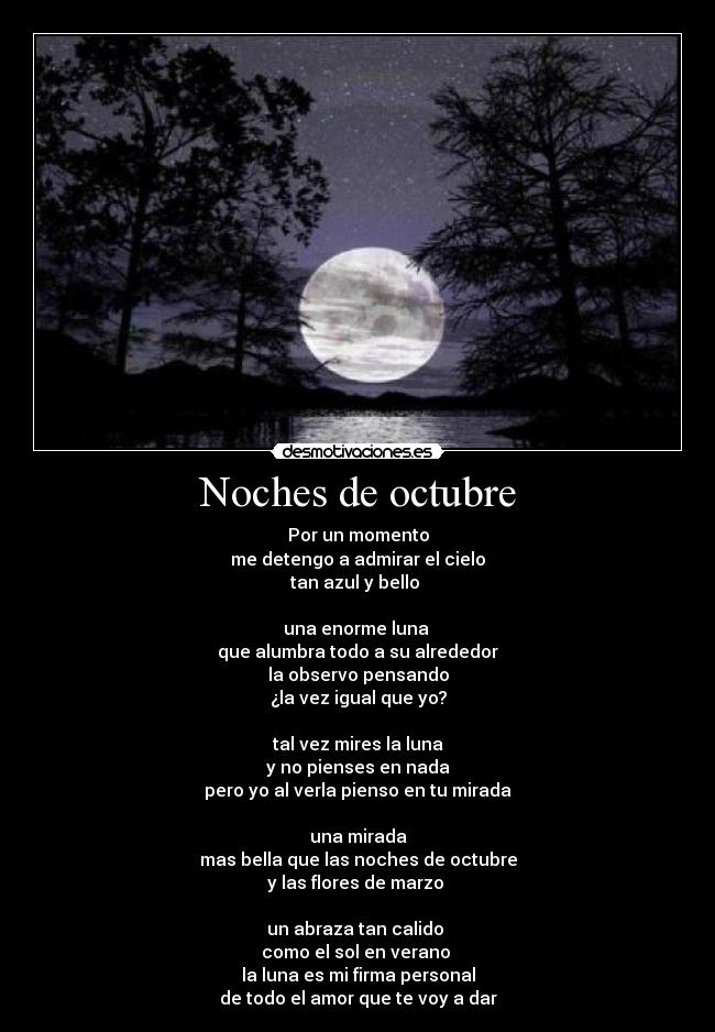 Noches de octubre - Por un momento
me detengo a admirar el cielo
tan azul y bello
una enorme luna
que alumbra todo a su alrededor
la observo pensando
¿la vez igual que yo?
tal vez mires la luna
y no pienses en nada
pero yo al verla pienso en tu mirada
una mirada
mas bella que las noches de octubre
y las flores de marzo
un abraza tan calido
como el sol en verano
la luna es mi firma personal
de todo el amor que te voy a dar