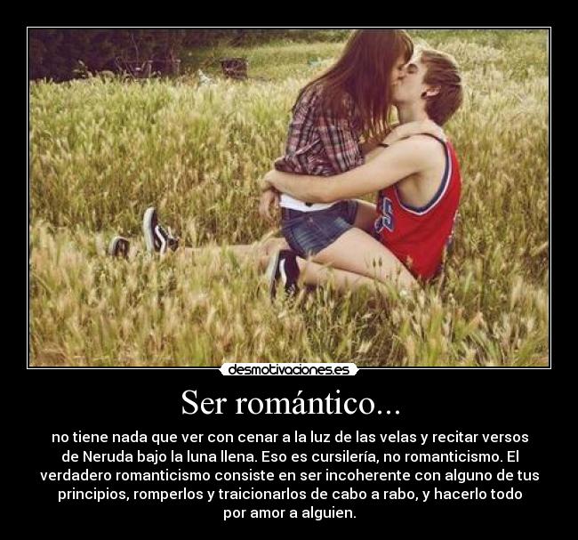 Ser romántico... - no tiene nada que ver con cenar a la luz de las velas y recitar versos
de Neruda bajo la luna llena. Eso es cursilería, no romanticismo. El
verdadero romanticismo consiste en ser incoherente con alguno de tus
principios, romperlos y traicionarlos de cabo a rabo, y hacerlo todo
por amor a alguien.