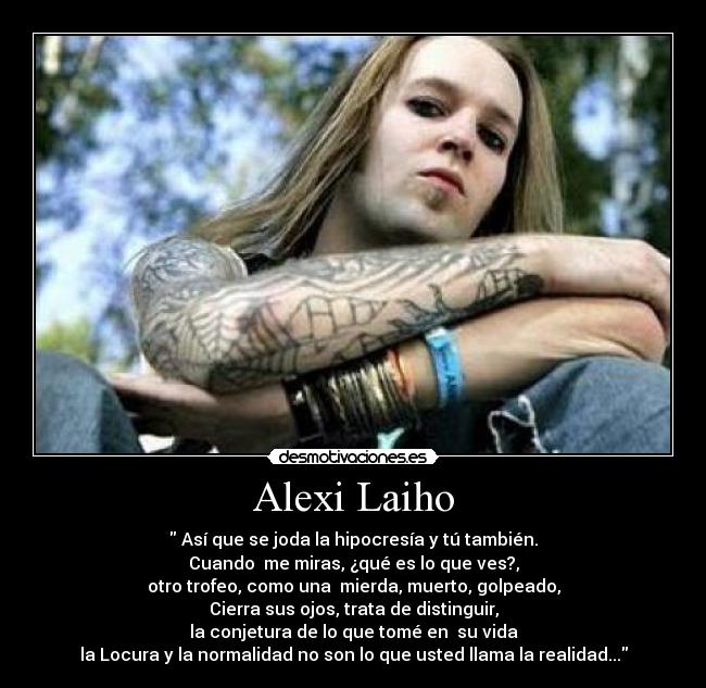 Alexi Laiho -  Así que se joda la hipocresía y tú también.
Cuando  me miras, ¿qué es lo que ves?,
otro trofeo, como una  mierda, muerto, golpeado,
Cierra sus ojos, trata de distinguir,
la conjetura de lo que tomé en  su vida
la Locura y la normalidad no son lo que usted llama la realidad...