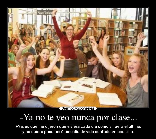 -Ya no te veo nunca por clase... - +Ya, es que me dijeron que viviera cada día como si fuera el último,
y no quiero pasar mi último día de vida sentado en una silla.