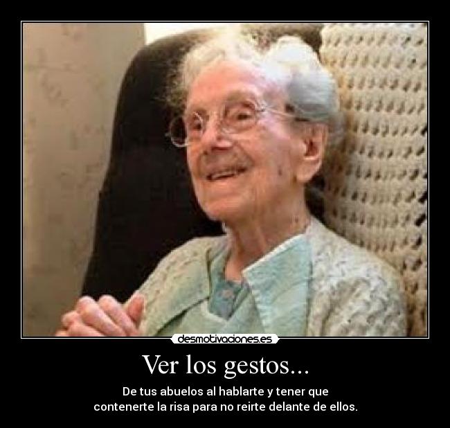 Ver los gestos... - De tus abuelos al hablarte y tener que
contenerte la risa para no reirte delante de ellos.