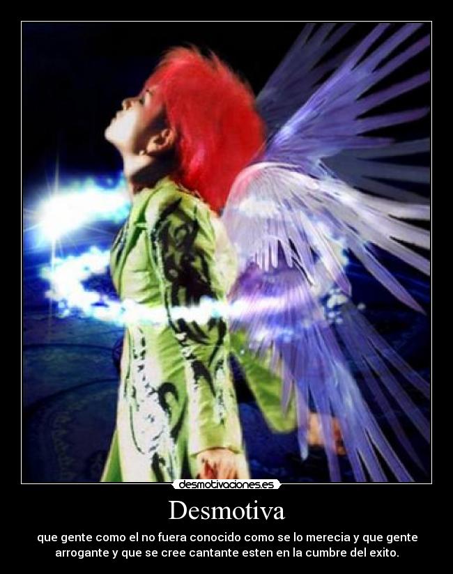 Desmotiva - que gente como el no fuera conocido como se lo merecia y que gente
arrogante y que se cree cantante esten en la cumbre del exito.
