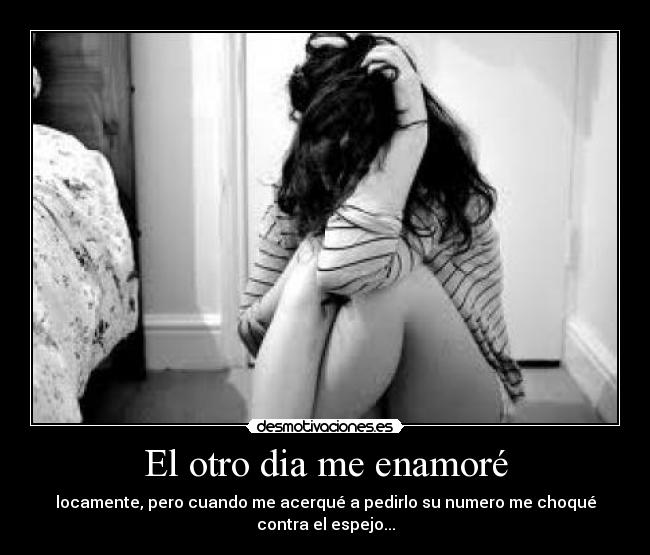 El otro dia me enamoré - locamente, pero cuando me acerqué a pedirlo su numero me choqué
contra el espejo...