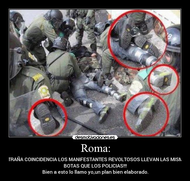 Roma: - EXTRAÑA COINCIDENCIA LOS MANIFESTANTES REVOLTOSOS LLEVAN LAS MISMAS
BOTAS QUE LOS POLICIAS!!!
Bien a esto lo llamo yo,un plan bien elaborado.