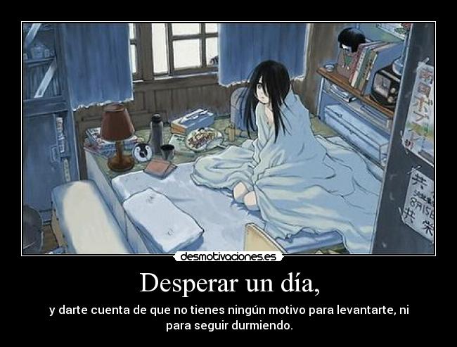 Desperar un día, - y darte cuenta de que no tienes ningún motivo para levantarte, ni
para seguir durmiendo.
