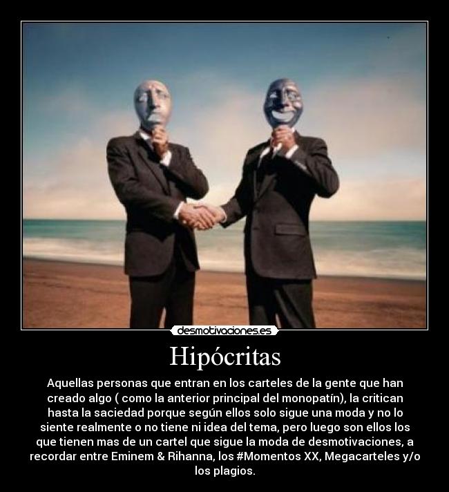 Hipócritas - Aquellas personas que entran en los carteles de la gente que han
creado algo ( como la anterior principal del monopatín), la critican
hasta la saciedad porque según ellos solo sigue una moda y no lo
siente realmente o no tiene ni idea del tema, pero luego son ellos los
que tienen mas de un cartel que sigue la moda de desmotivaciones, a
recordar entre Eminem & Rihanna, los #Momentos XX, Megacarteles y/o
los plagios.