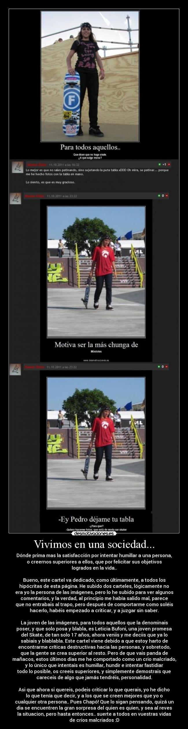 Vivimos en una sociedad... - Dónde prima mas la satisfacción por intentar humillar a una persona,
o creernos superiores a ellos, que por felicitar sus objetivos
logrados en la vida..

Bueno, este cartel va dedicado, como últimamente, a todos los
hipócritas de esta página. He subido dos carteles, lógicamente no
era yo la persona de las imágenes, pero lo he subido para ver algunos
comentarios, y la verdad, al principio me había salido mal, parece
que no entrabais al trapo, pero después de comportarme como soléis
hacerlo, habéis empezado a criticar, y a juzgar sin saber.

La joven de las imágenes, para todos aquellos que la denominais
poser, y que solo posa y blabla, es Leticia Bufoni, una joven promesa
del Skate, de tan solo 17 años, ahora veniis y me deciis que ya lo
sabiais y blablabla. Este cartel viene debido a que estoy harto de
encontrarme críticas destructivas hacia las personas, y sobretodo,
que la gente se crea superior al resto. Pero de que vais panda de
mañacos, estos últimos dias me he comportado como un crio malcriado,
y lo único que intentais es humillar, hundir e intentar fastidiar
todo lo posible, os creeis superiores, y simplemente demostrais que
careceis de algo que jamás tendréis, personalidad.

Asi que ahora si quereis, podeis criticar lo que querais, yo he dicho
lo que tenía que decir, y a los que se creen mejores que yo o
cualquier otra persona.. Pues Chapó! Que lo sigan pensando, quizá un
dia se encuentren la gran sorpresa del quien es quien, y sea al reves
la situacion, pero hasta entonces.. suerte a todos en vuestras vidas
de crios malcriados :D