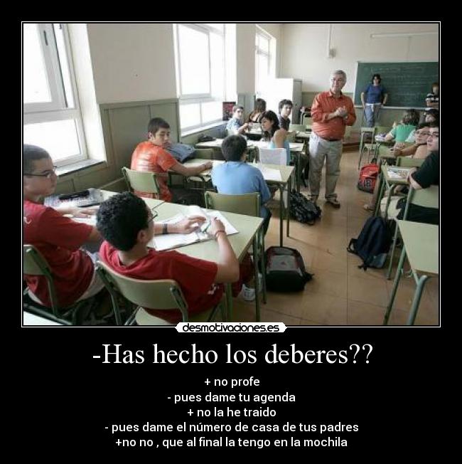 -Has hecho los deberes?? - + no profe
- pues dame tu agenda
+ no la he traido
- pues dame el número de casa de tus padres
+no no , que al final la tengo en la mochila