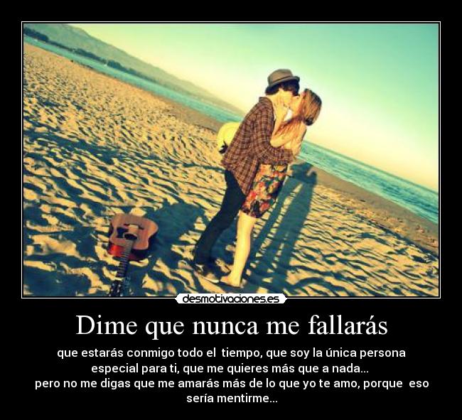 Dime que nunca me fallarás - que estarás conmigo todo el tiempo, que soy la única persona
especial para ti, que me quieres más que a nada...
pero no me digas que me amarás más de lo que yo te amo, porque eso
sería mentirme...