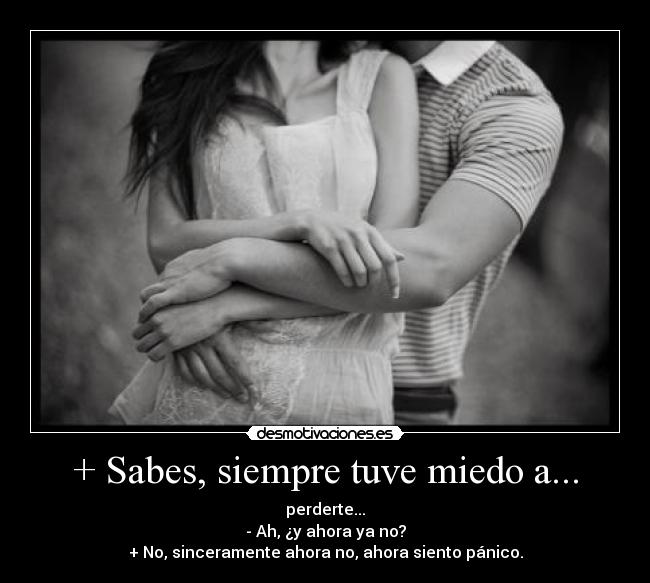 + Sabes, siempre tuve miedo a... - perderte...
- Ah, ¿y ahora ya no?
+ No, sinceramente ahora no, ahora siento pánico.