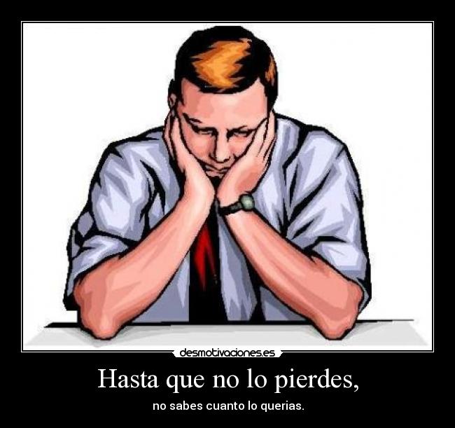 Hasta que no lo pierdes, - no sabes cuanto lo querias.
