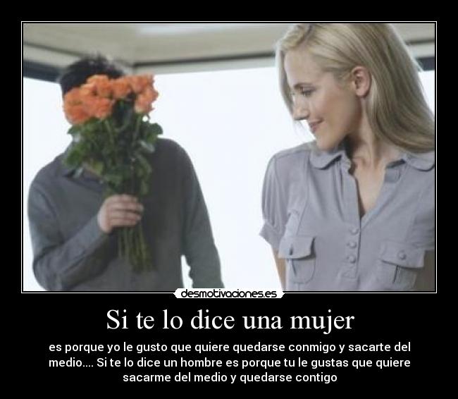 Si te lo dice una mujer - es porque yo le gusto que quiere quedarse conmigo y sacarte del
medio.... Si te lo dice un hombre es porque tu le gustas que quiere
sacarme del medio y quedarse contigo
