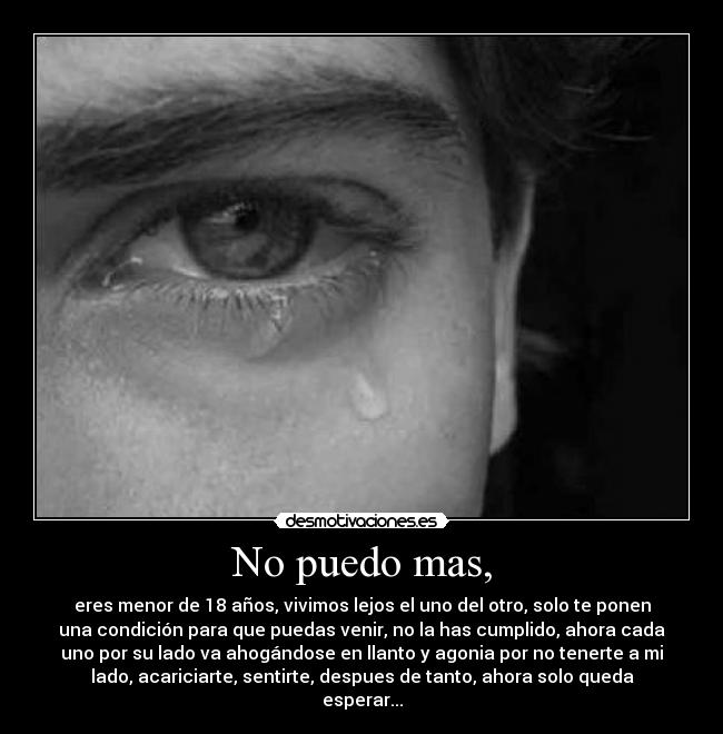 No puedo mas, - eres menor de 18 años, vivimos lejos el uno del otro, solo te ponen
una condición para que puedas venir, no la has cumplido, ahora cada
uno por su lado va ahogándose en llanto y agonia por no tenerte a mi
lado, acariciarte, sentirte, despues de tanto, ahora solo queda
esperar...