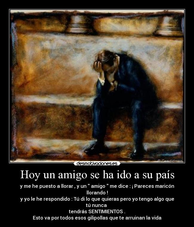 Hoy un amigo se ha ido a su país - y me he puesto a llorar , y un amigo me dice : ¡ Pareces maricón llorando !
y yo le he respondido : Tú di lo que quieras pero yo tengo algo que tú nunca
tendrás SENTIMIENTOS .
Esto va por todos esos gilipollas que te arruinan la vida
