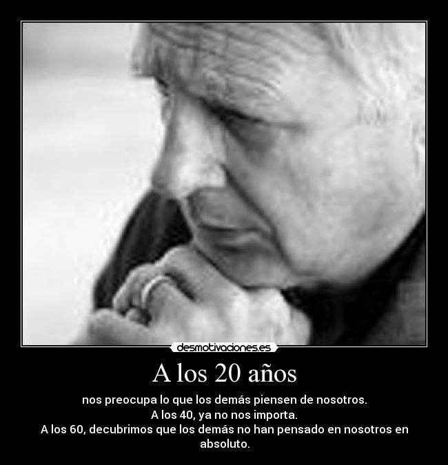 A los 20 años - nos preocupa lo que los demás piensen de nosotros.
A los 40, ya no nos importa.
A los 60, decubrimos que los demás no han pensado en nosotros en absoluto.