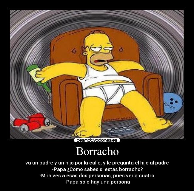 Borracho - va un padre y un hijo por la calle, y le pregunta el hijo al padre
-Papa ¿Como sabes si estas borracho?
-Mira ves a esas dos personas, pues vería cuatro.
-Papa solo hay una persona