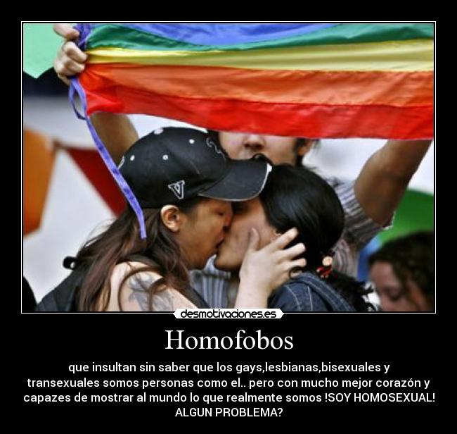 Homofobos - que insultan sin saber que los gays,lesbianas,bisexuales y
transexuales somos personas como el.. pero con mucho mejor corazón y
capazes de mostrar al mundo lo que realmente somos !SOY HOMOSEXUAL!
ALGUN PROBLEMA?