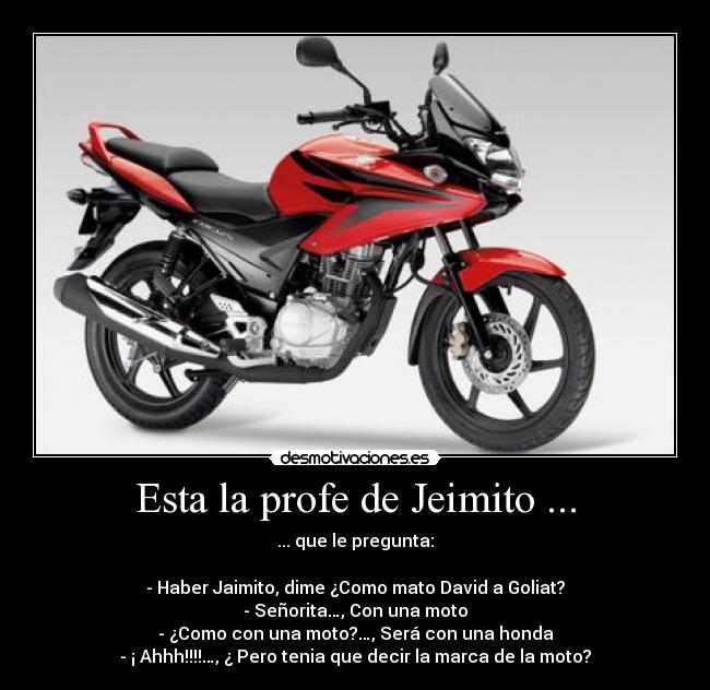 Esta la profe de Jeimito ... - ... que le pregunta:

- Haber Jaimito, dime ¿Como mato David a Goliat?
- Señorita…, Con una moto
- ¿Como con una moto?…, Será con una honda
- ¡ Ahhh!!!!…, ¿ Pero tenia que decir la marca de la moto?