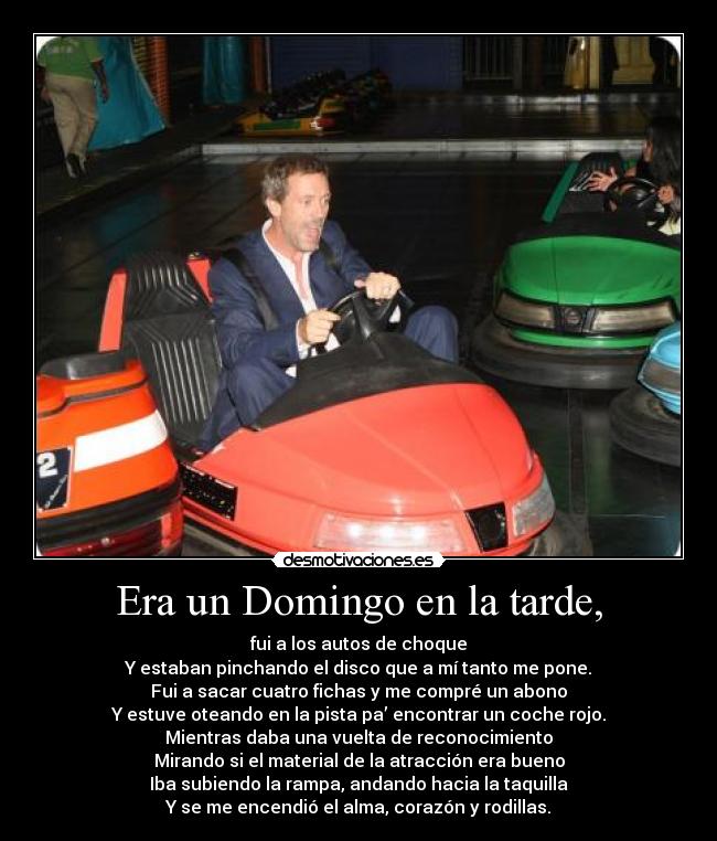 Era un Domingo en la tarde, - fui a los autos de choque
Y estaban pinchando el disco que a mí tanto me pone.
Fui a sacar cuatro fichas y me compré un abono
Y estuve oteando en la pista pa’ encontrar un coche rojo.
Mientras daba una vuelta de reconocimiento
Mirando si el material de la atracción era bueno
Iba subiendo la rampa, andando hacia la taquilla
Y se me encendió el alma, corazón y rodillas.