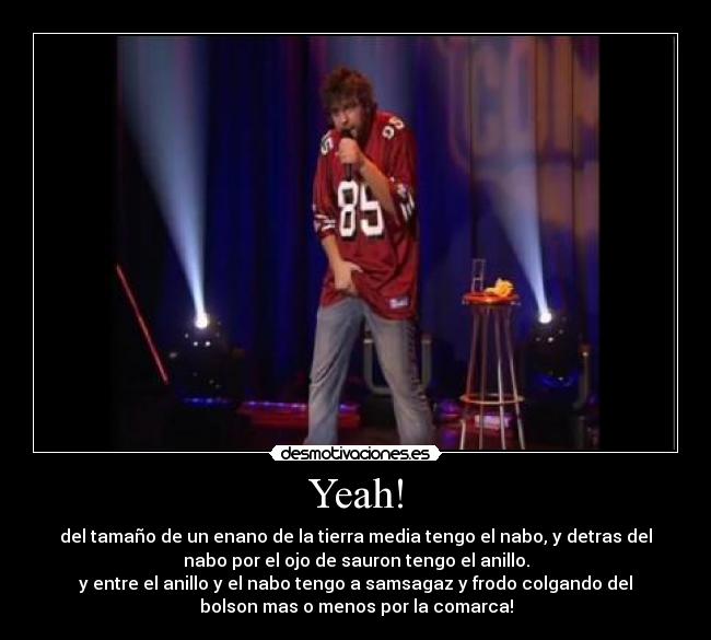 Yeah! - del tamaño de un enano de la tierra media tengo el nabo, y detras del
nabo por el ojo de sauron tengo el anillo.
y entre el anillo y el nabo tengo a samsagaz y frodo colgando del
bolson mas o menos por la comarca!