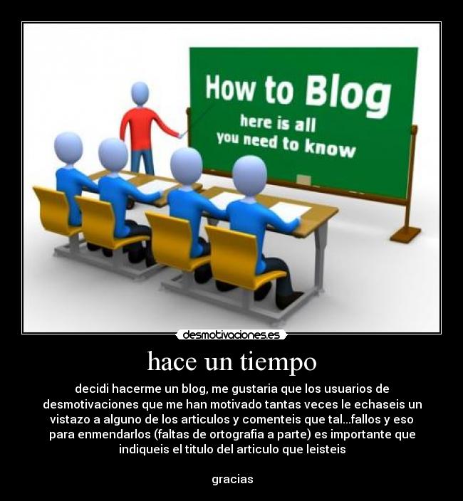 hace un tiempo - decidi hacerme un blog, me gustaria que los usuarios de
desmotivaciones que me han motivado tantas veces le echaseis un
vistazo a alguno de los articulos y comenteis que tal...fallos y eso
para enmendarlos (faltas de ortografia a parte) es importante que
indiqueis el titulo del articulo que leisteis

gracias