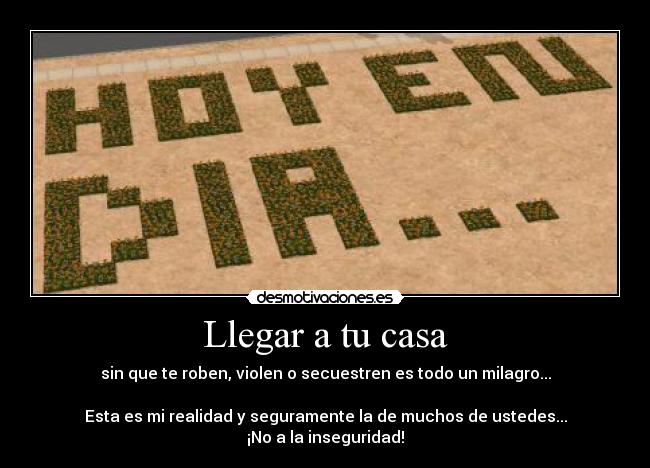 Llegar a tu casa - sin que te roben, violen o secuestren es todo un milagro...

Esta es mi realidad y seguramente la de muchos de ustedes...
¡No a la inseguridad!