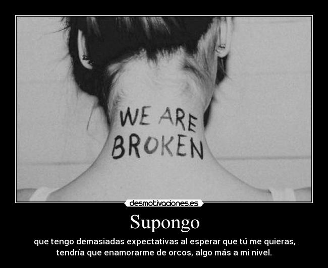 Supongo - que tengo demasiadas expectativas al esperar que tú me quieras,
tendría que enamorarme de orcos, algo más a mi nivel.