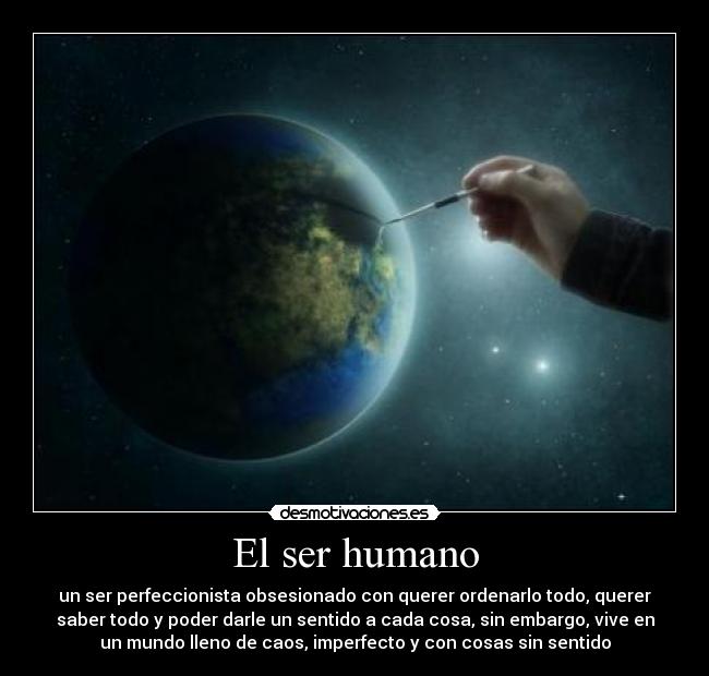 El ser humano - un ser perfeccionista obsesionado con querer ordenarlo todo, querer
saber todo y poder darle un sentido a cada cosa, sin embargo, vive en
un mundo lleno de caos, imperfecto y con cosas sin sentido