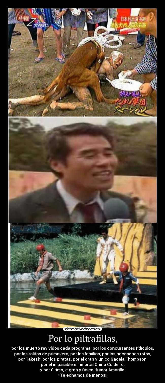 Por lo piltrafillas, - por los muerto revividos cada programa, por los concursantes ridículos,
por los rolitos de primavera, por las familias, por los nacasones rotos,
por Takeshi,por los piratas, por el gran y único Gacela Thompson,
por el imparable e inmortal Chino Cuideiro,
y por último, e gran y único Humor Amarillo.
¡¡Te echamos de menos!!