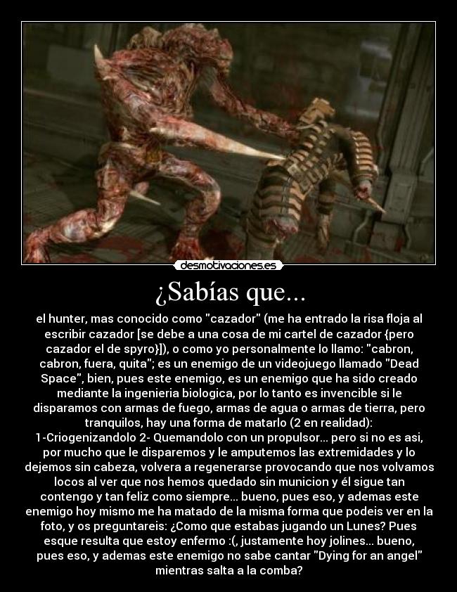 ¿Sabías que... - el hunter, mas conocido como cazador (me ha entrado la risa floja al
escribir cazador [se debe a una cosa de mi cartel de cazador {pero
cazador el de spyro}]), o como yo personalmente lo llamo: cabron,
cabron, fuera, quita; es un enemigo de un videojuego llamado Dead
Space, bien, pues este enemigo, es un enemigo que ha sido creado
mediante la ingenieria biologica, por lo tanto es invencible si le
disparamos con armas de fuego, armas de agua o armas de tierra, pero
tranquilos, hay una forma de matarlo (2 en realidad):
1-Criogenizandolo 2- Quemandolo con un propulsor... pero si no es asi,
por mucho que le disparemos y le amputemos las extremidades y lo
dejemos sin cabeza, volvera a regenerarse provocando que nos volvamos
locos al ver que nos hemos quedado sin municion y él sigue tan
contengo y tan feliz como siempre... bueno, pues eso, y ademas este
enemigo hoy mismo me ha matado de la misma forma que podeis ver en la
foto, y os preguntareis: ¿Como que estabas jugando un Lunes? Pues
esque resulta que estoy enfermo :(, justamente hoy jolines... bueno,
pues eso, y ademas este enemigo no sabe cantar Dying for an angel
mientras salta a la comba?
