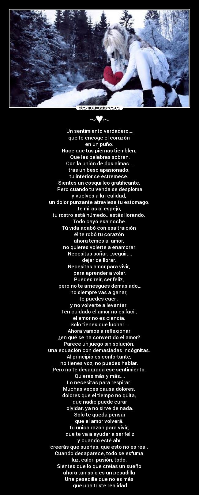 ~♥~ - Un sentimiento verdadero....
que te encoge el corazón
en un puño.
Hace que tus piernas tiemblen.
Que las palabras sobren.
Con la unión de dos almas....
tras un beso apasionado,
tu interior se estremece.
Sientes un cosquilleo gratificante.
Pero cuando tu venda se desploma
y vuelves a la realidad,
un dolor punzante atraviesa tu estomago.
Te miras al espejo,
tu rostro está húmedo...estás llorando.
Todo cayó esa noche.
Tú vida acabó con esa traición
él te robó tu corazón
ahora temes al amor,
no quieres volerte a enamorar.
Necesitas soñar....seguir....
dejar de llorar.
Necesitas amor para vivir,
para aprender a volar.
Puedes reír, ser feliz,
pero no te arriesgues demasiado...
no siempre vas a ganar,
te puedes caer ,
y no volverte a levantar.
Ten cuidado el amor no es fácil,
el amor no es ciencia.
Solo tienes que luchar....
Ahora vamos a reflexionar.
¿en qué se ha convertido el amor?
Parece un juego sin solución,
una ecuación con demasiadas incógnitas.
Al principio es confortante,
no tienes voz, no puedes hablar.
Pero no te desagrada ese sentimiento.
Quieres más y más....
Lo necesitas para respirar.
Muchas veces causa dolores,
dolores que el tiempo no quita,
que nadie puede curar
olvidar, ya no sirve de nada.
Solo te queda pensar
que el amor volverá.
Tu única razón para vivir,
que te va a ayudar a ser feliz
y cuando esté ahí
creerás que sueñas, que esto no es real.
Cuando desaparece, todo se esfuma
luz, calor, pasión, todo.
Sientes que lo que creías un sueño
ahora tan solo es un pesadilla
Una pesadilla que no es más
que una triste realidad
