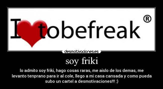soy friki - lo admito soy friki, hago cosas raras, me aislo de los demas, me
levanto tenprano para ir al cole, llego a mi casa cansada y como pueda
subo un cartel a desmotivaciones!!! :)